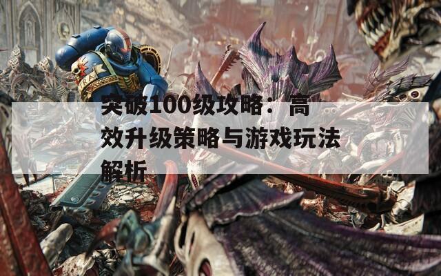 突破100级攻略：高效升级策略与游戏玩法解析