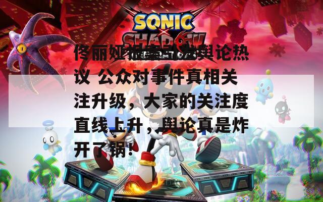 佟丽娅报案引发舆论热议 公众对事件真相关注升级，大家的关注度直线上升，舆论真是炸开了锅！