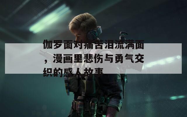 伽罗面对痛苦泪流满面，漫画里悲伤与勇气交织的感人故事