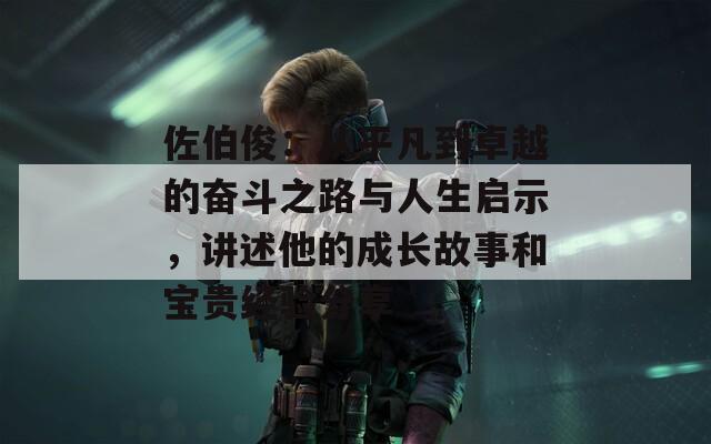 佐伯俊：从平凡到卓越的奋斗之路与人生启示，讲述他的成长故事和宝贵经验分享