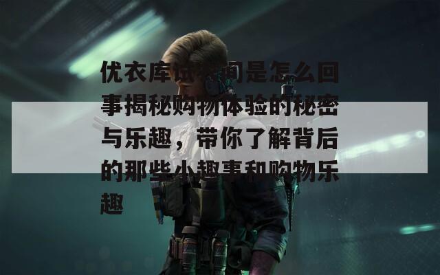 优衣库试衣间是怎么回事揭秘购物体验的秘密与乐趣，带你了解背后的那些小趣事和购物乐趣