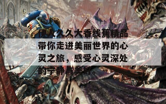 伊人久久大香线蕉精品带你走进美丽世界的心灵之旅，感受心灵深处的宁静与美好。