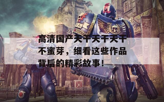 高清国产天干天干天干不蜜芽，细看这些作品背后的精彩故事！