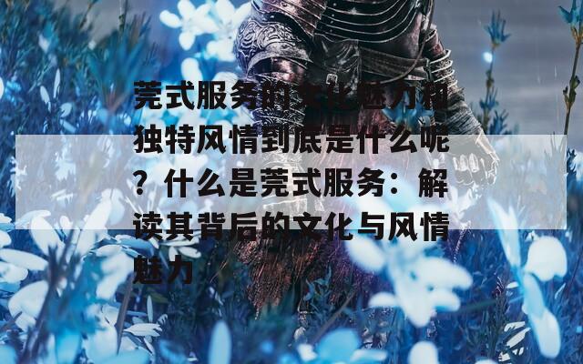 莞式服务的文化魅力和独特风情到底是什么呢？什么是莞式服务：解读其背后的文化与风情魅力