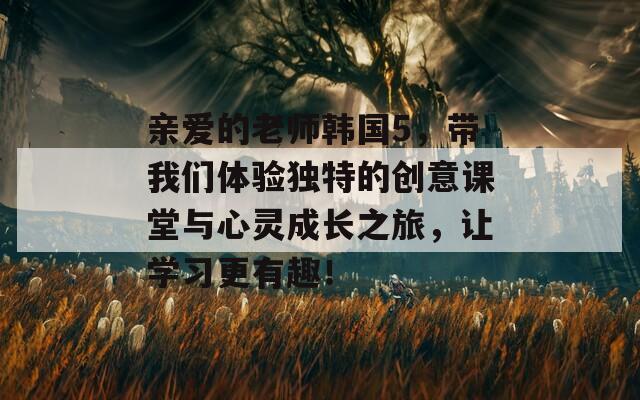 亲爱的老师韩国5，带我们体验独特的创意课堂与心灵成长之旅，让学习更有趣！