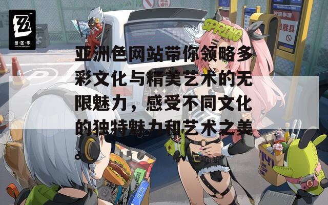 亚洲色网站带你领略多彩文化与精美艺术的无限魅力，感受不同文化的独特魅力和艺术之美。