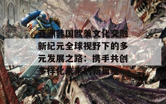 亚洲韩国欧美文化交融新纪元全球视野下的多元发展之路：携手共创多样化未来的新篇章