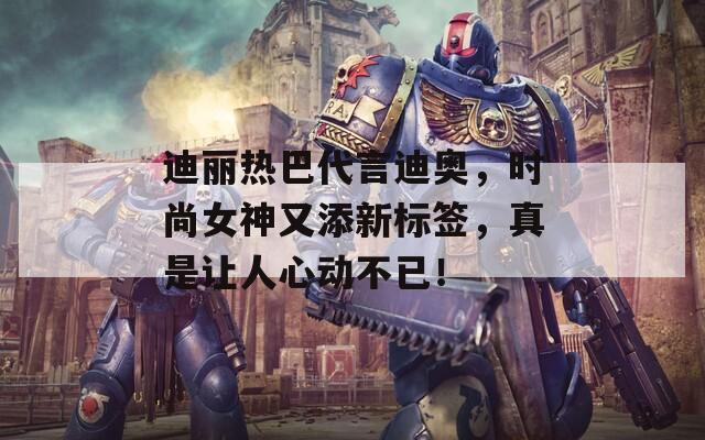 迪丽热巴代言迪奥，时尚女神又添新标签，真是让人心动不已！
