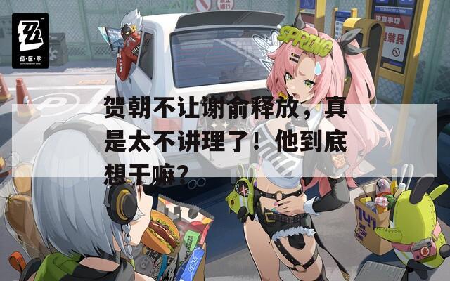 贺朝不让谢俞释放，真是太不讲理了！他到底想干嘛？