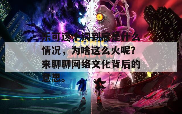 乐可这个词到底是什么情况，为啥这么火呢？来聊聊网络文化背后的意思。