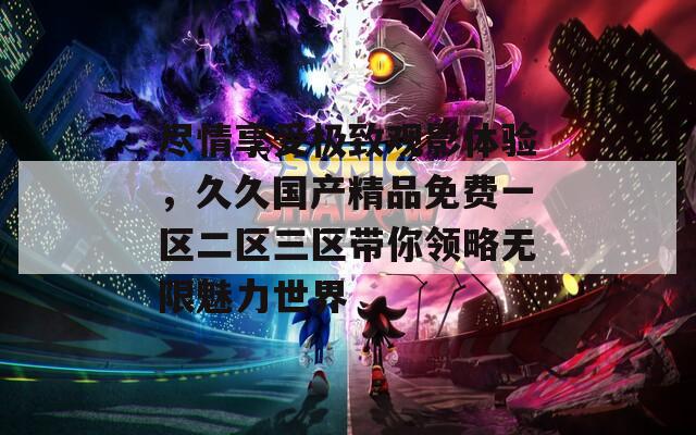 尽情享受极致观影体验，久久国产精品免费一区二区三区带你领略无限魅力世界