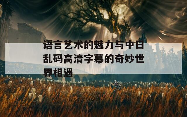 语言艺术的魅力与中日乱码高清字幕的奇妙世界相遇