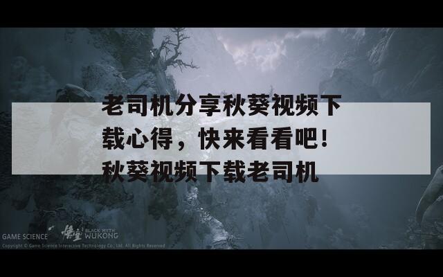 老司机分享秋葵视频下载心得，快来看看吧！秋葵视频下载老司机