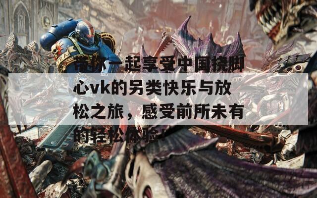 带你一起享受中国挠脚心vk的另类快乐与放松之旅，感受前所未有的轻松体验！