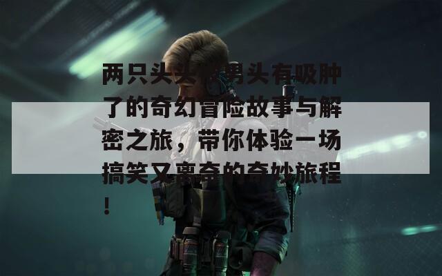 两只头头被男头有吸肿了的奇幻冒险故事与解密之旅，带你体验一场搞笑又离奇的奇妙旅程！