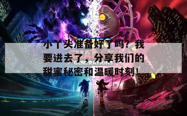 小丫头准备好了吗？我要进去了，分享我们的甜蜜秘密和温暖时刻！