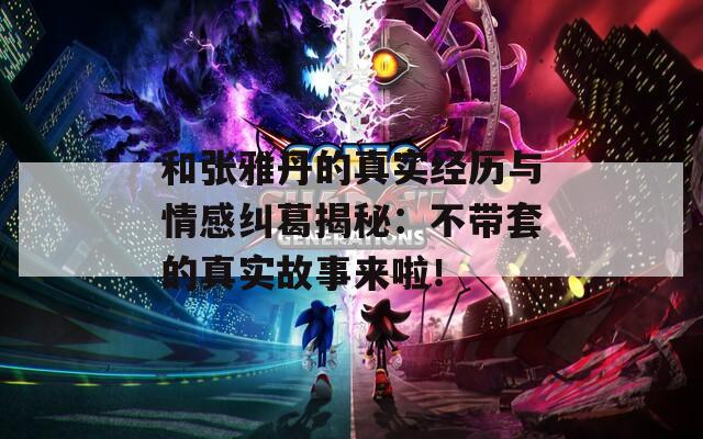 和张雅丹的真实经历与情感纠葛揭秘：不带套的真实故事来啦！