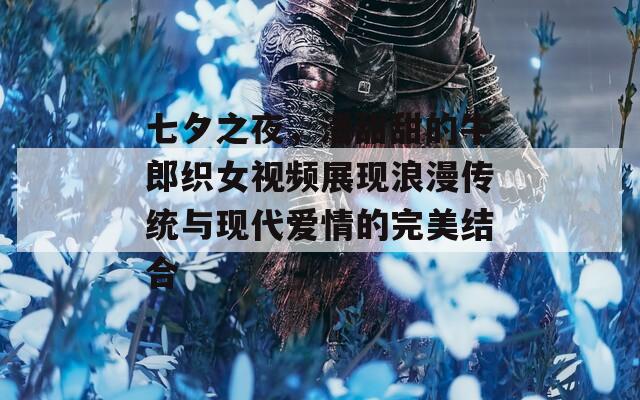七夕之夜，潘甜甜的牛郎织女视频展现浪漫传统与现代爱情的完美结合