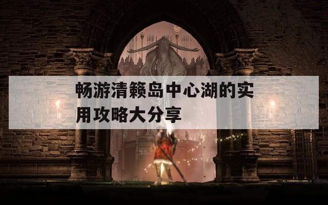 畅游清籁岛中心湖的实用攻略大分享