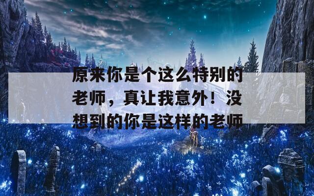 原来你是个这么特别的老师，真让我意外！没想到的你是这样的老师