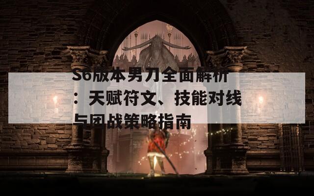 S6版本男刀全面解析：天赋符文、技能对线与团战策略指南