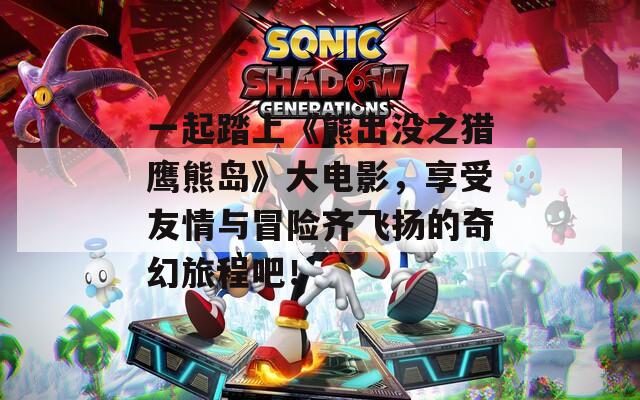 一起踏上《熊出没之猎鹰熊岛》大电影，享受友情与冒险齐飞扬的奇幻旅程吧！