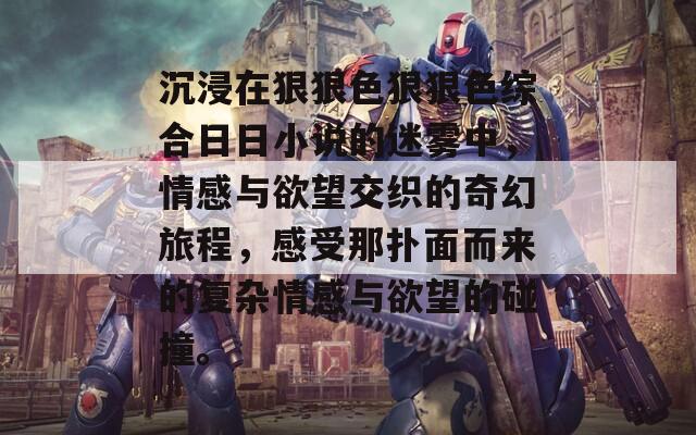 沉浸在狠狠色狠狠色综合日日小说的迷雾中，情感与欲望交织的奇幻旅程，感受那扑面而来的复杂情感与欲望的碰撞。