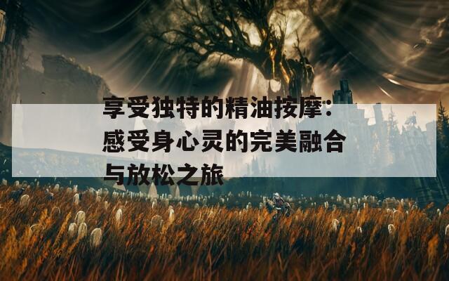 享受独特的精油按摩：感受身心灵的完美融合与放松之旅