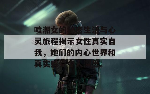 喷潮女的秘密生活与心灵旅程揭示女性真实自我，她们的内心世界和真实感受令人深思。