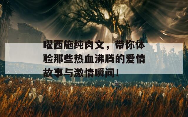 曜西施纯肉文，带你体验那些热血沸腾的爱情故事与激情瞬间！