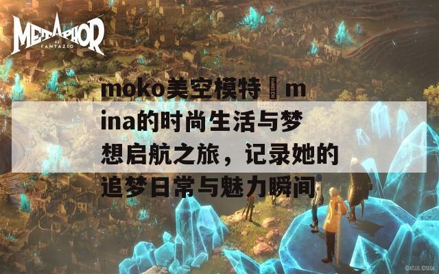 moko美空模特尐mina的时尚生活与梦想启航之旅，记录她的追梦日常与魅力瞬间