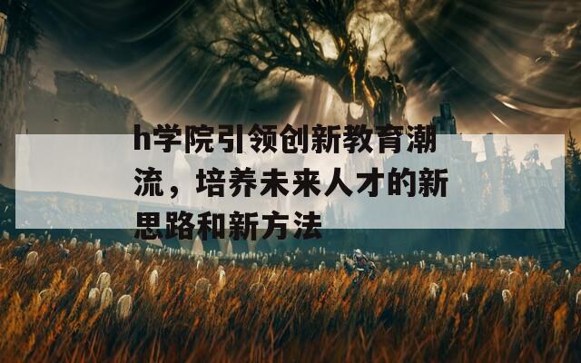 h学院引领创新教育潮流，培养未来人才的新思路和新方法