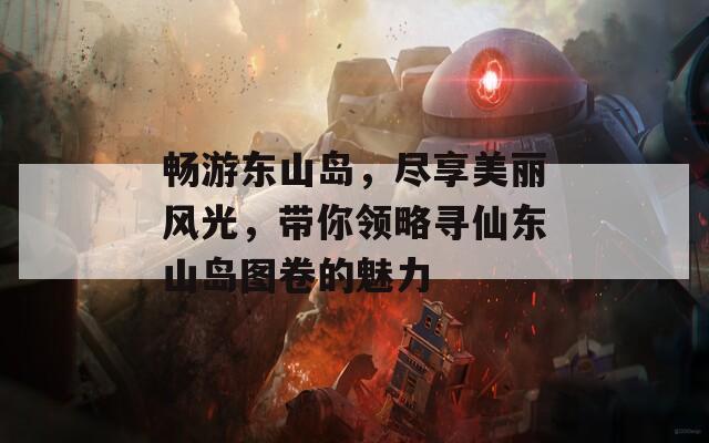 畅游东山岛，尽享美丽风光，带你领略寻仙东山岛图卷的魅力