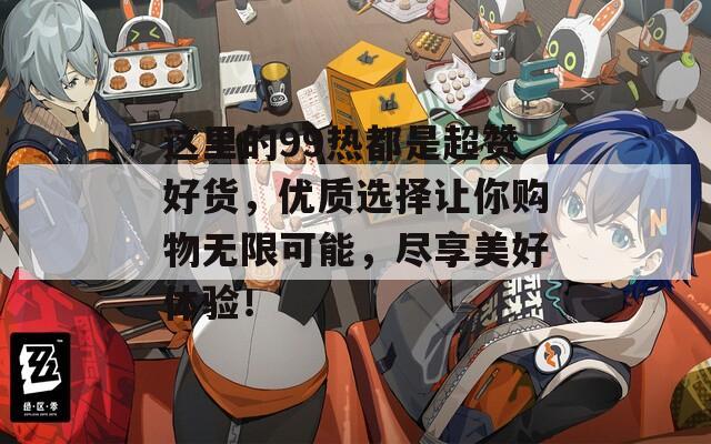 这里的99热都是超赞好货，优质选择让你购物无限可能，尽享美好体验！