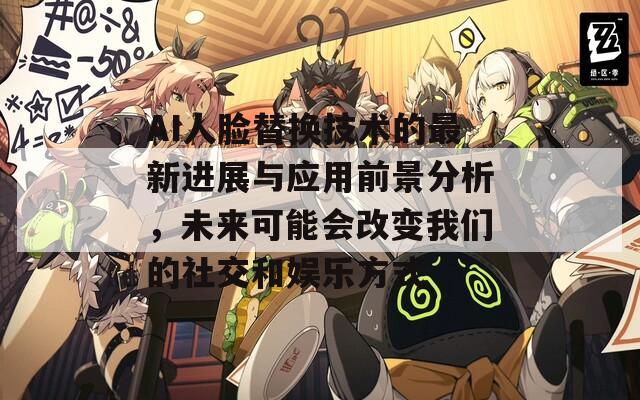 AI人脸替换技术的最新进展与应用前景分析，未来可能会改变我们的社交和娱乐方式