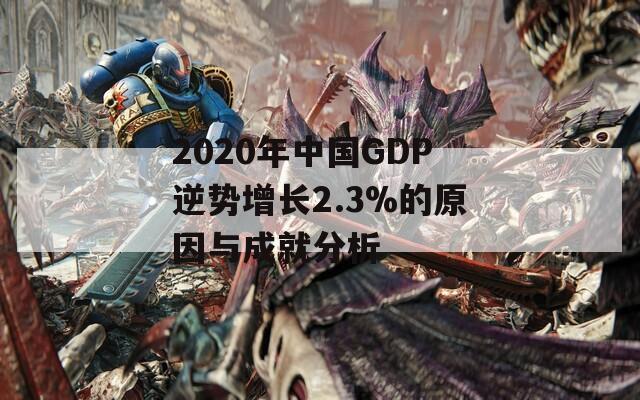 2020年中国GDP逆势增长2.3%的原因与成就分析