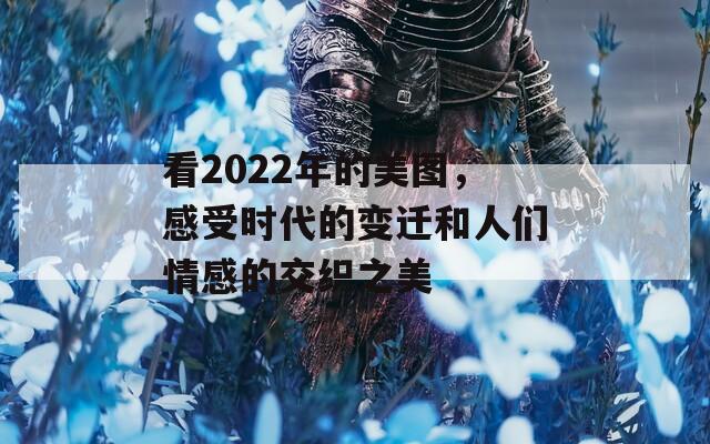 看2022年的美图，感受时代的变迁和人们情感的交织之美