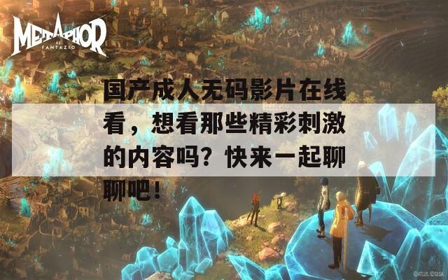国产成人无码影片在线看，想看那些精彩刺激的内容吗？快来一起聊聊吧！