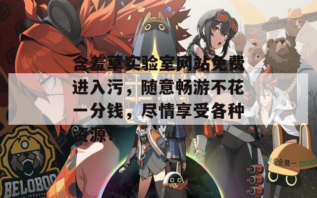 含羞草实验室网站免费进入污，随意畅游不花一分钱，尽情享受各种资源！