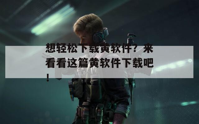 想轻松下载黄软件？来看看这篇黄软件下载吧！