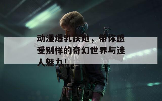 动漫爆乳扶她，带你感受别样的奇幻世界与迷人魅力！