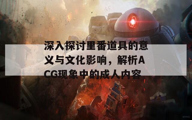 深入探讨里番道具的意义与文化影响，解析ACG现象中的成人内容