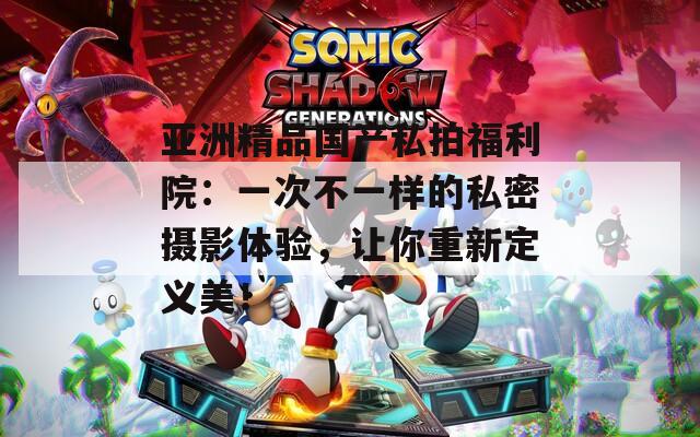 亚洲精品国产私拍福利院：一次不一样的私密摄影体验，让你重新定义美！