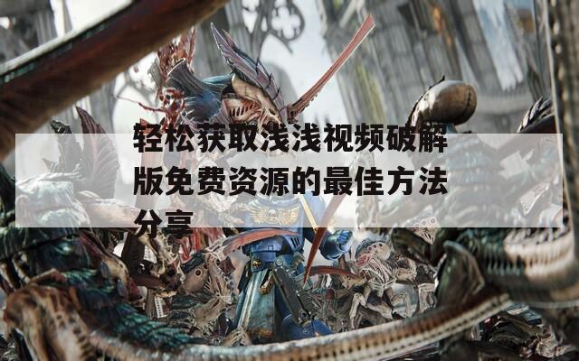 轻松获取浅浅视频破解版免费资源的最佳方法分享