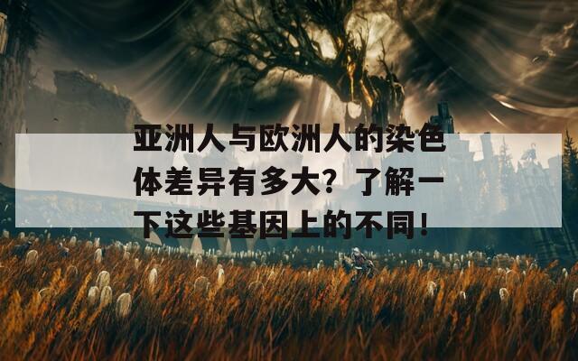 亚洲人与欧洲人的染色体差异有多大？了解一下这些基因上的不同！