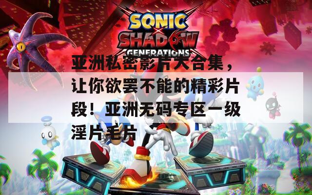 亚洲私密影片大合集，让你欲罢不能的精彩片段！亚洲无码专区一级淫片毛片
