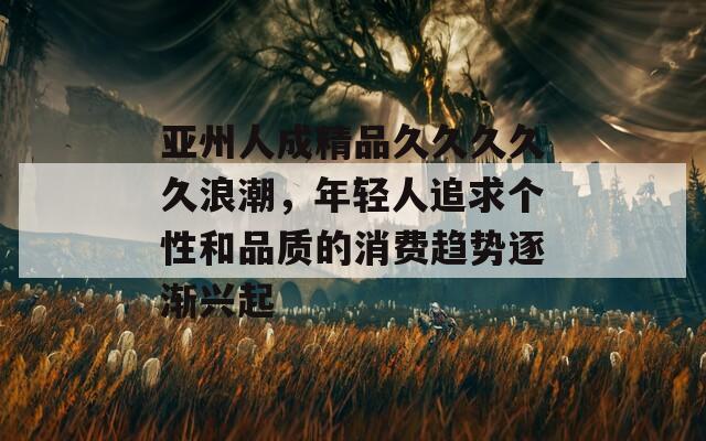 亚州人成精品久久久久久浪潮，年轻人追求个性和品质的消费趋势逐渐兴起