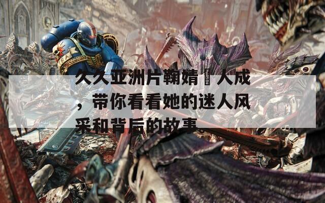 久久亚洲片鞠婧祎人成，带你看看她的迷人风采和背后的故事。