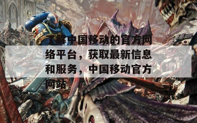 了解中国移动的官方网络平台，获取最新信息和服务，中国移动官方网站