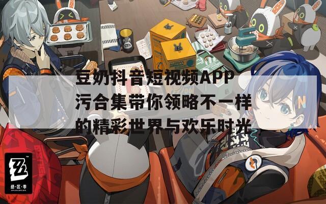 豆奶抖音短视频APP污合集带你领略不一样的精彩世界与欢乐时光